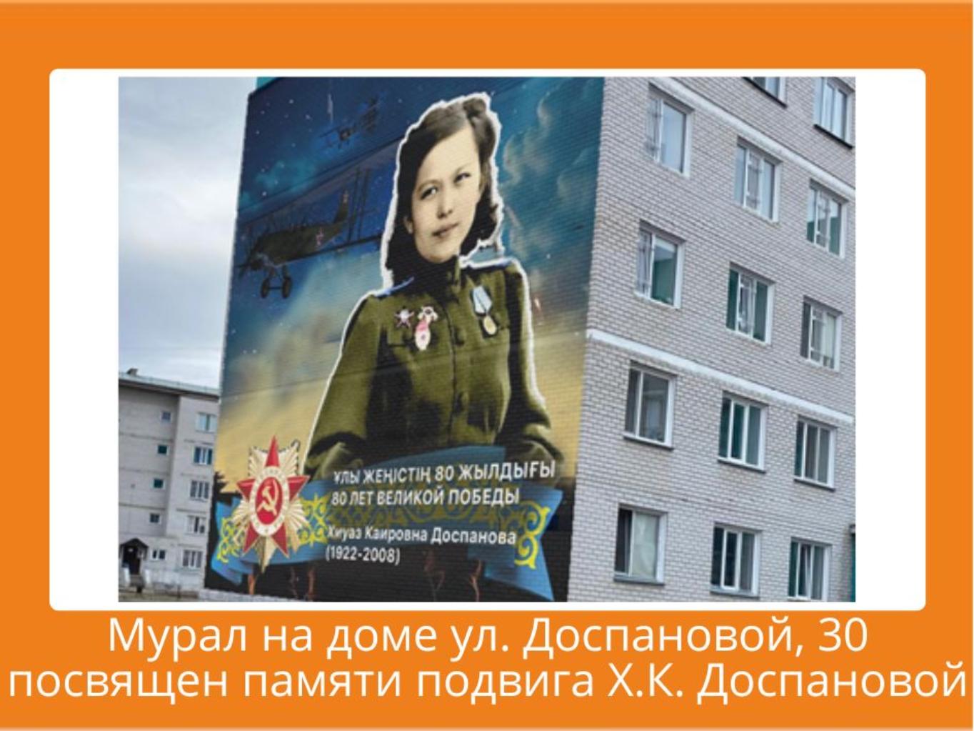 Дом, расположенный по улице Х.К. Доспановой необходимо преобразить к 80-летию победы в Великой Отечественной войне.  Х.К. Доспанова является народным героем РК и гордостью нашей страны. В память о военной летчице предлагаем разместить мурал. Реализация данной  идеи послужит популяризации информации о героях ВОВ Казахстана. 